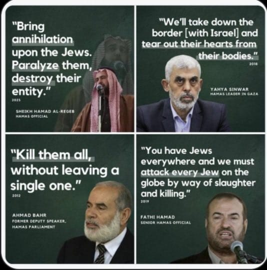 Δηλώσεις ηγεσίας της Χαμάς (Hamas): Φέρτε την καταστροφή και την εξόντωση των Εβραίων: Θα ξεριζώσουμε τις καρδιές των Εβραίων από τα σώματά τους: Σκοτώστε τους όλους τους Εβραίους, μην αφήνετε ούτε έναν ζωντανό: Υπάρχουν Εβραίοι παντού στον κόσμο και θα τους επιτεθούμε, θα σκοτώσουμε κάθε Εβραίο, θα τους σφάξουμε και θα τους δολοφονήσουμε όλους